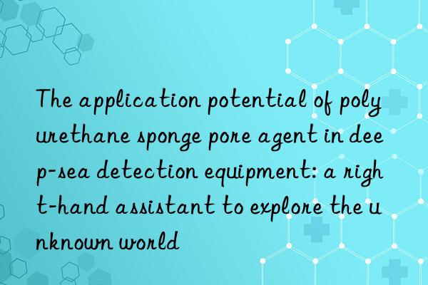 The application potential of polyurethane sponge pore agent in deep-sea detection equipment: a right-hand assistant to explore the unknown world