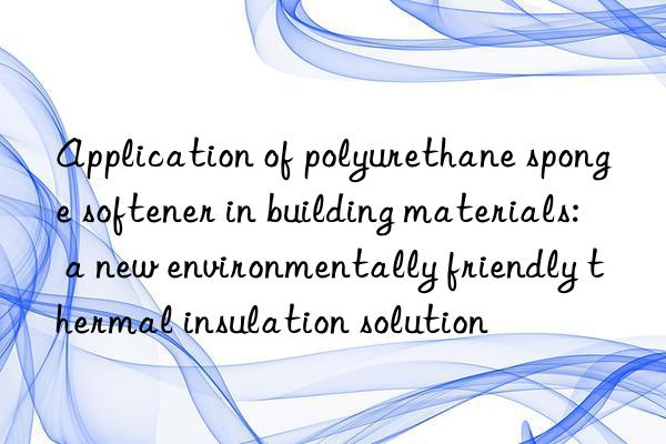 Application of polyurethane sponge softener in building materials: a new environmentally friendly thermal insulation solution