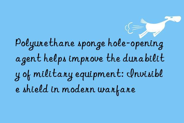 Polyurethane sponge hole-opening agent helps improve the durability of military equipment: Invisible shield in modern warfare