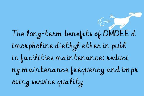 The long-term benefits of DMDEE dimorpholine diethyl ether in public facilities maintenance: reducing maintenance frequency and improving service quality