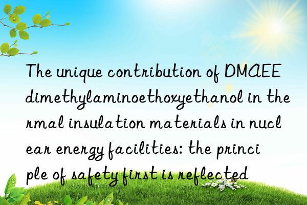 The unique contribution of DMAEE dimethylaminoethoxyethanol in thermal insulation materials in nuclear energy facilities: the principle of safety first is reflected