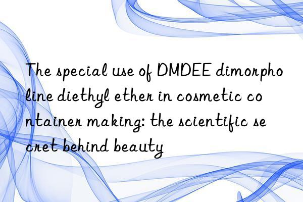 The special use of DMDEE dimorpholine diethyl ether in cosmetic container making: the scientific secret behind beauty