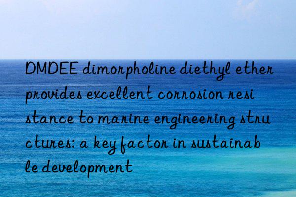 DMDEE dimorpholine diethyl ether provides excellent corrosion resistance to marine engineering structures: a key factor in sustainable development