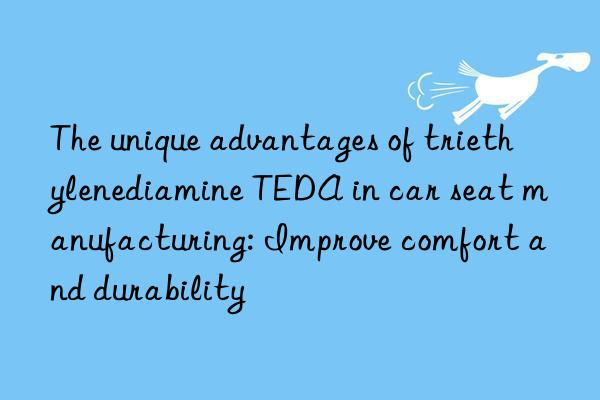 The unique advantages of triethylenediamine TEDA in car seat manufacturing: Improve comfort and durability