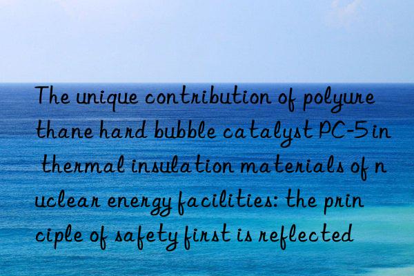 The unique contribution of polyurethane hard bubble catalyst PC-5 in thermal insulation materials of nuclear energy facilities: the principle of safety first is reflected