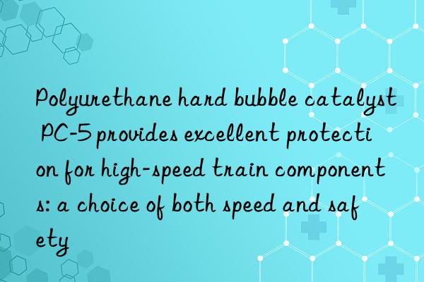 Polyurethane hard bubble catalyst PC-5 provides excellent protection for high-speed train components: a choice of both speed and safety