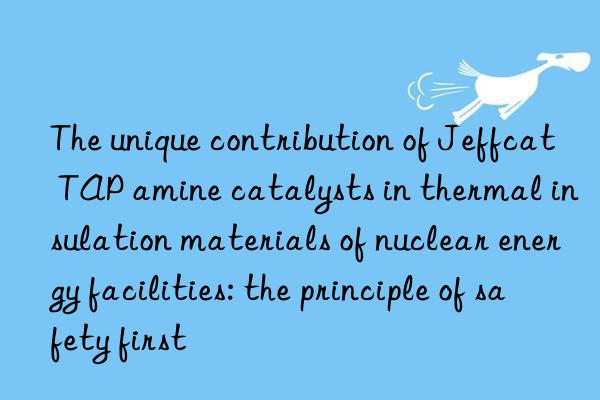 The unique contribution of Jeffcat TAP amine catalysts in thermal insulation materials of nuclear energy facilities: the principle of safety first