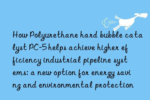 How Polyurethane hard bubble catalyst PC-5 helps achieve higher efficiency industrial pipeline systems: a new option for energy saving and environmental protection