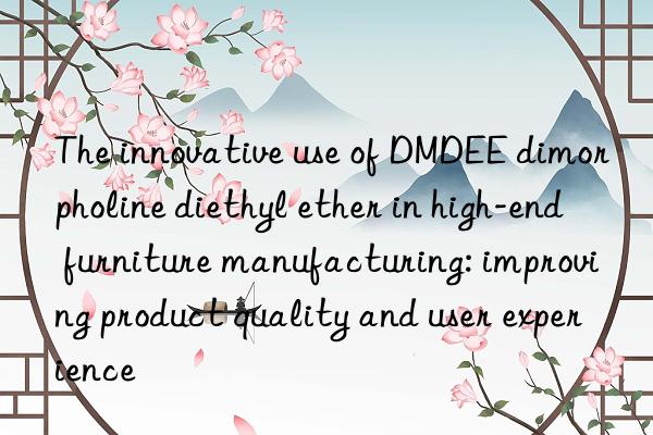 The innovative use of DMDEE dimorpholine diethyl ether in high-end furniture manufacturing: improving product quality and user experience