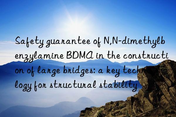 Safety guarantee of N,N-dimethylbenzylamine BDMA in the construction of large bridges: a key technology for structural stability