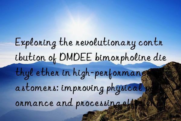 Exploring the revolutionary contribution of DMDEE bimorpholine diethyl ether in high-performance elastomers: improving physical performance and processing efficiency