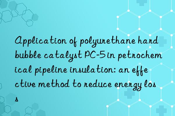 Application of polyurethane hard bubble catalyst PC-5 in petrochemical pipeline insulation: an effective method to reduce energy loss