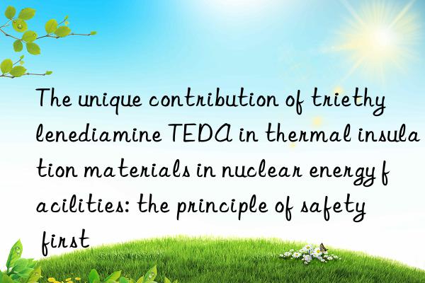 The unique contribution of triethylenediamine TEDA in thermal insulation materials in nuclear energy facilities: the principle of safety first