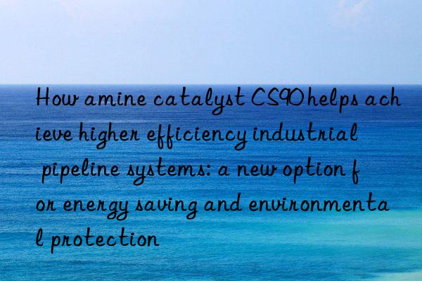 How amine catalyst CS90 helps achieve higher efficiency industrial pipeline systems: a new option for energy saving and environmental protection