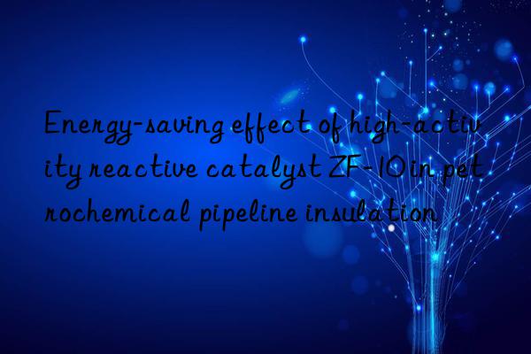 Energy-saving effect of high-activity reactive catalyst ZF-10 in petrochemical pipeline insulation