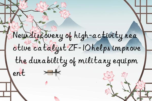 New discovery of high-activity reactive catalyst ZF-10 helps improve the durability of military equipment