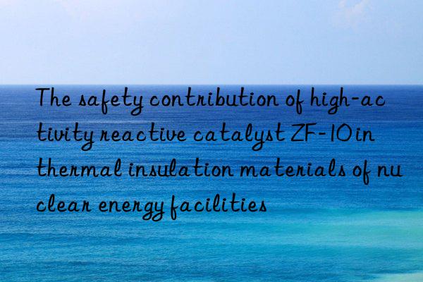 The safety contribution of high-activity reactive catalyst ZF-10 in thermal insulation materials of nuclear energy facilities