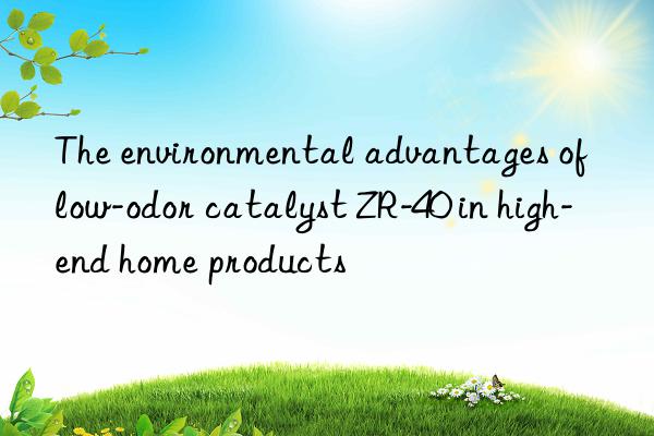 The environmental advantages of low-odor catalyst ZR-40 in high-end home products