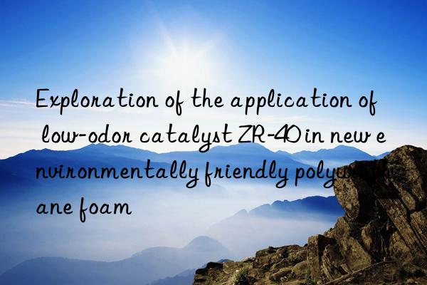 Exploration of the application of low-odor catalyst ZR-40 in new environmentally friendly polyurethane foam