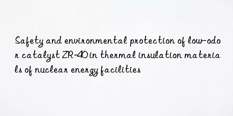 Safety and environmental protection of low-odor catalyst ZR-40 in thermal insulation materials of nuclear energy facilities