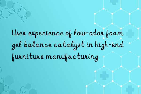 User experience of low-odor foam gel balance catalyst in high-end furniture manufacturing