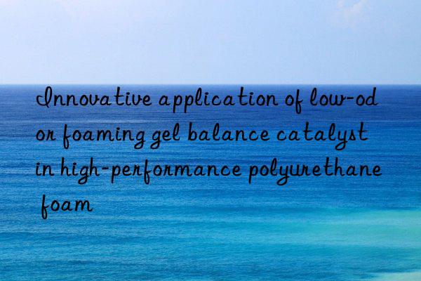 Innovative application of low-odor foaming gel balance catalyst in high-performance polyurethane foam