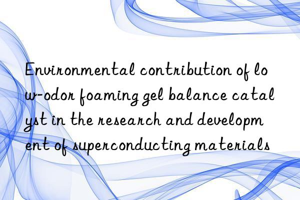 Environmental contribution of low-odor foaming gel balance catalyst in the research and development of superconducting materials