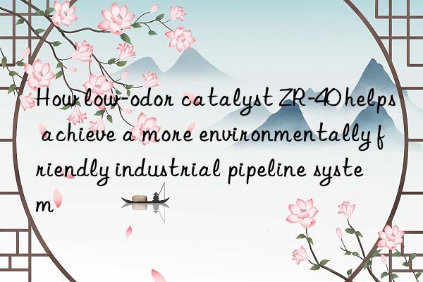 How low-odor catalyst ZR-40 helps achieve a more environmentally friendly industrial pipeline system