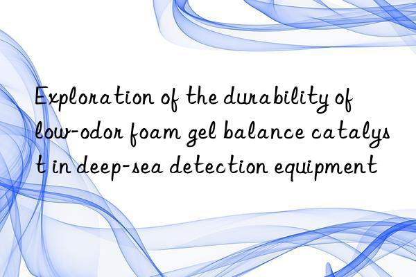 Exploration of the durability of low-odor foam gel balance catalyst in deep-sea detection equipment