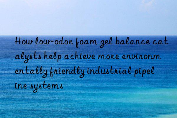 How low-odor foam gel balance catalysts help achieve more environmentally friendly industrial pipeline systems