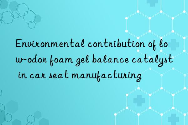 Environmental contribution of low-odor foam gel balance catalyst in car seat manufacturing