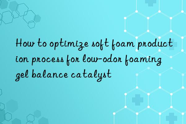 How to optimize soft foam production process for low-odor foaming gel balance catalyst