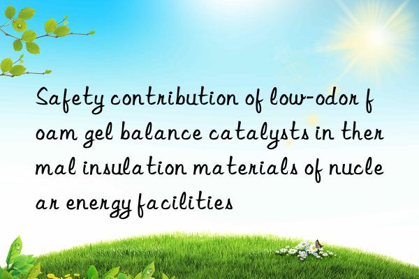 Safety contribution of low-odor foam gel balance catalysts in thermal insulation materials of nuclear energy facilities