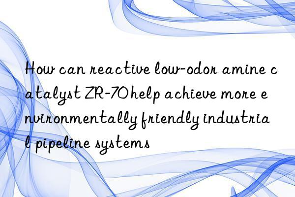 How can reactive low-odor amine catalyst ZR-70 help achieve more environmentally friendly industrial pipeline systems