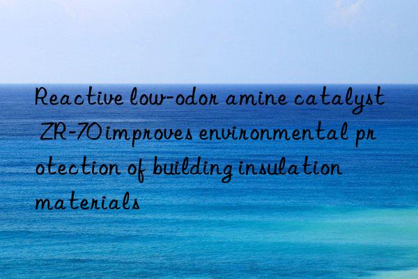 Reactive low-odor amine catalyst ZR-70 improves environmental protection of building insulation materials