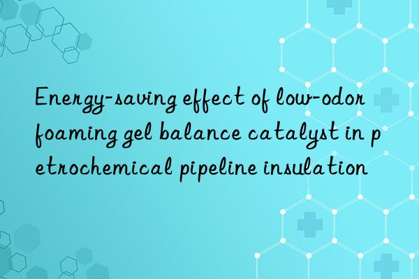 Energy-saving effect of low-odor foaming gel balance catalyst in petrochemical pipeline insulation