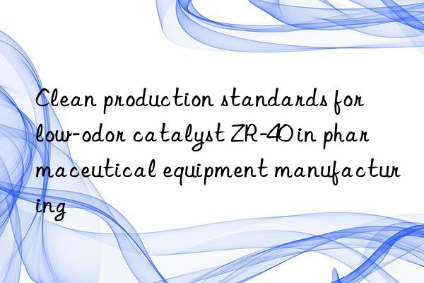 Clean production standards for low-odor catalyst ZR-40 in pharmaceutical equipment manufacturing