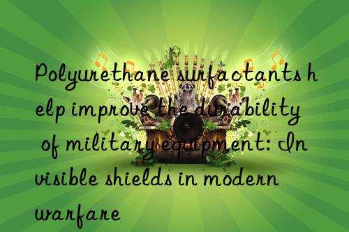 Polyurethane surfactants help improve the durability of military equipment: Invisible shields in modern warfare