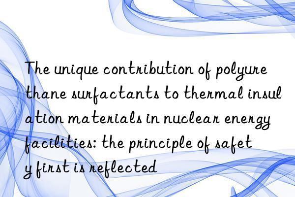 The unique contribution of polyurethane surfactants to thermal insulation materials in nuclear energy facilities: the principle of safety first is reflected