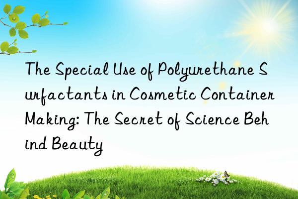 The Special Use of Polyurethane Surfactants in Cosmetic Container Making: The Secret of Science Behind Beauty