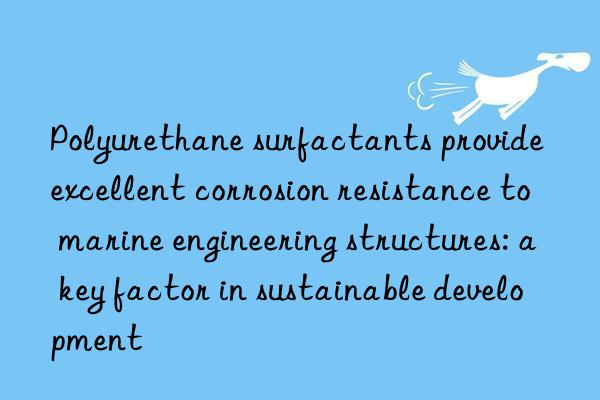 Polyurethane surfactants provide excellent corrosion resistance to marine engineering structures: a key factor in sustainable development