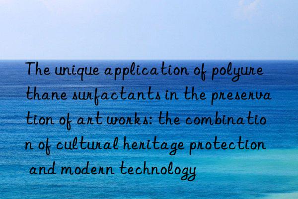 The unique application of polyurethane surfactants in the preservation of art works: the combination of cultural heritage protection and modern technology