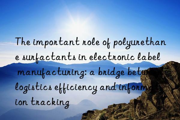 The important role of polyurethane surfactants in electronic label manufacturing: a bridge between logistics efficiency and information tracking