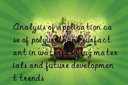 Analysis of application case of polyurethane surfactant in waterproofing materials and future development trends