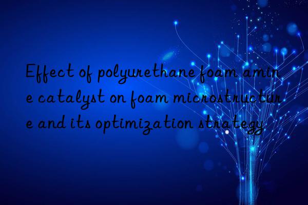 Effect of polyurethane foam amine catalyst on foam microstructure and its optimization strategy