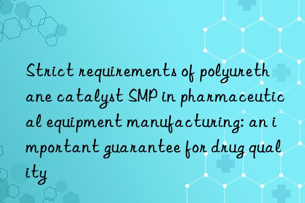 Strict requirements of polyurethane catalyst SMP in pharmaceutical equipment manufacturing: an important guarantee for drug quality