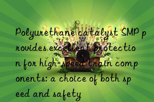 Polyurethane catalyst SMP provides excellent protection for high-speed train components: a choice of both speed and safety