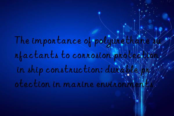 The importance of polyurethane surfactants to corrosion protection in ship construction: durable protection in marine environments