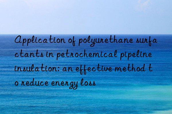 Application of polyurethane surfactants in petrochemical pipeline insulation: an effective method to reduce energy loss