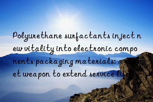 Polyurethane surfactants inject new vitality into electronic components packaging materials: a secret weapon to extend service life